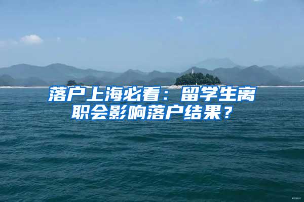 落户上海必看：留学生离职会影响落户结果？