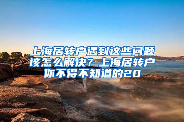 上海居转户遇到这些问题该怎么解决？上海居转户你不得不知道的20