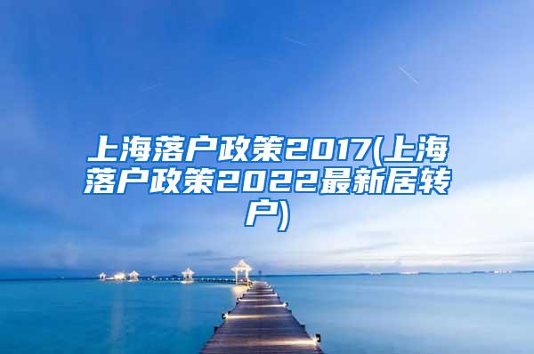 上海落户政策2017(上海落户政策2022最新居转户)