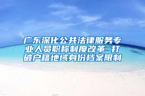 广东深化公共法律服务专业人员职称制度改革 打破户籍地域身份档案限制