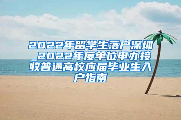 2022年留学生落户深圳_2022年度单位申办接收普通高校应届毕业生入户指南