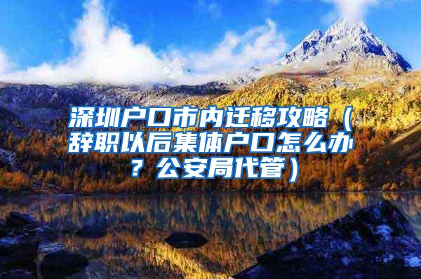 深圳户口市内迁移攻略（辞职以后集体户口怎么办？公安局代管）