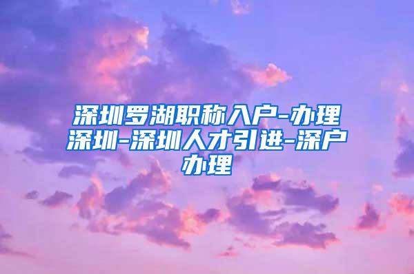 深圳罗湖职称入户-办理深圳-深圳人才引进-深户办理