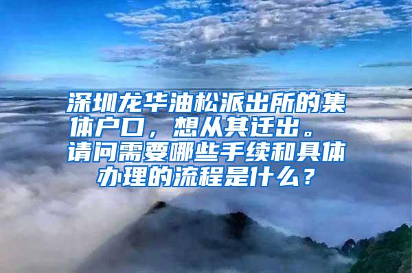 深圳龙华油松派出所的集体户口，想从其迁出。 请问需要哪些手续和具体办理的流程是什么？