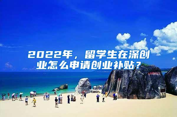 2022年，留学生在深创业怎么申请创业补贴？