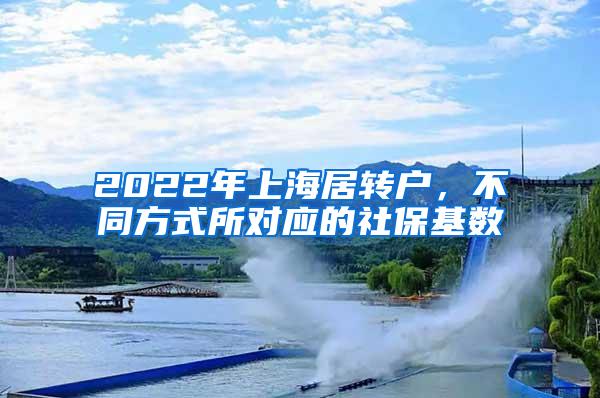 2022年上海居转户，不同方式所对应的社保基数