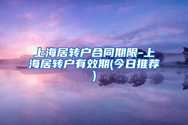 上海居转户合同期限-上海居转户有效期(今日推荐)