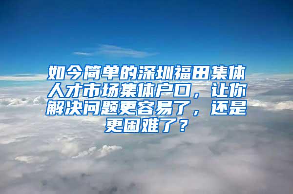 如今简单的深圳福田集体人才市场集体户口，让你解决问题更容易了，还是更困难了？