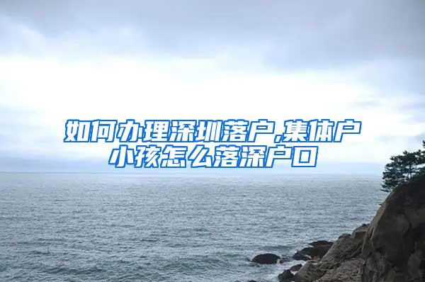 如何办理深圳落户,集体户小孩怎么落深户口