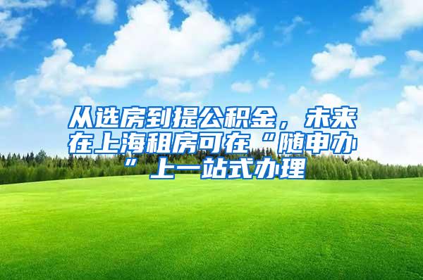 从选房到提公积金，未来在上海租房可在“随申办”上一站式办理