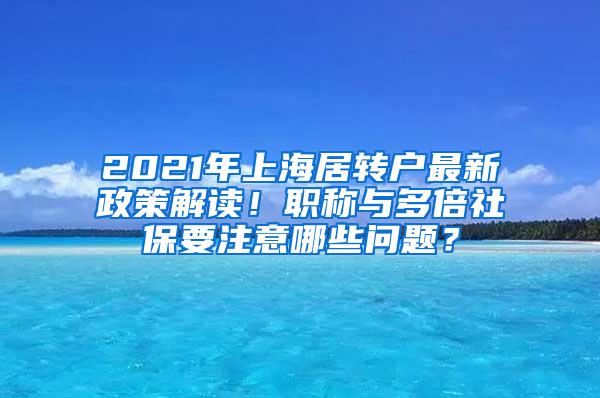 2021年上海居转户最新政策解读！职称与多倍社保要注意哪些问题？