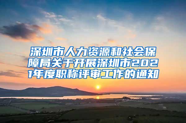 深圳市人力资源和社会保障局关于开展深圳市2021年度职称评审工作的通知