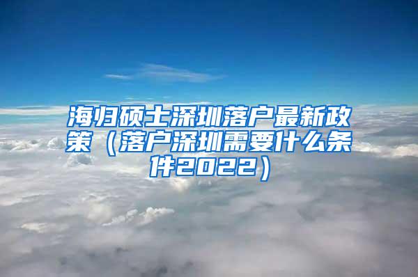 海归硕士深圳落户最新政策（落户深圳需要什么条件2022）