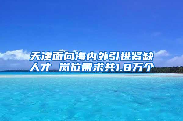 天津面向海内外引进紧缺人才 岗位需求共1.8万个