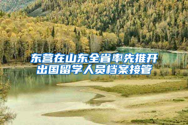 东营在山东全省率先推开出国留学人员档案接管