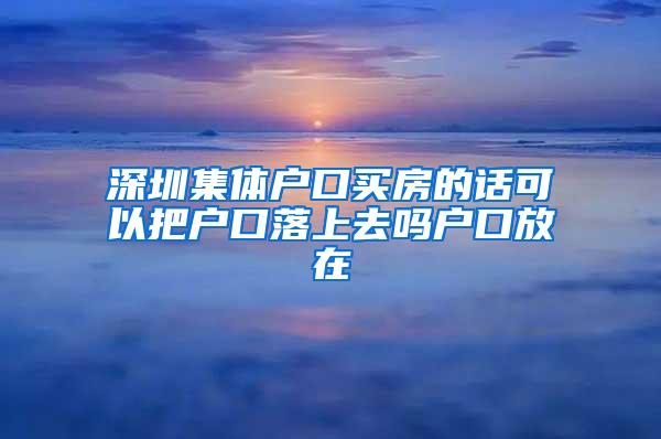 深圳集体户口买房的话可以把户口落上去吗户口放在