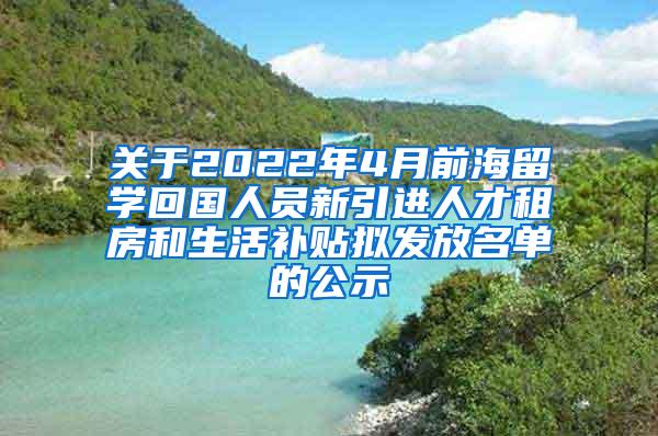 关于2022年4月前海留学回国人员新引进人才租房和生活补贴拟发放名单的公示