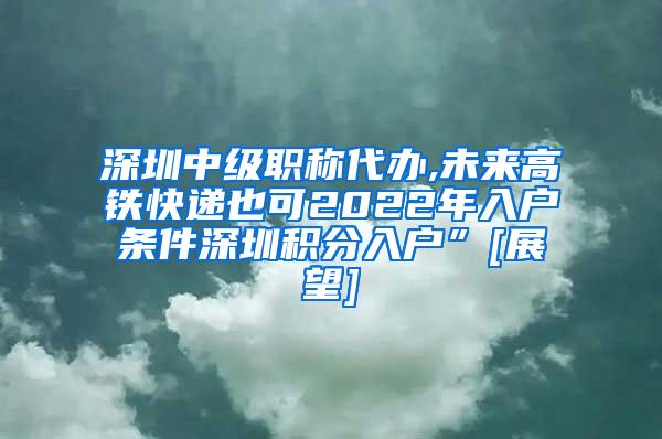 深圳中级职称代办,未来高铁快递也可2022年入户条件深圳积分入户”[展望]