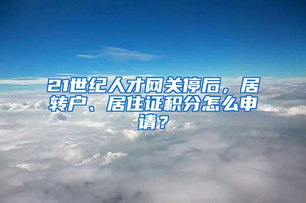 21世纪人才网关停后，居转户、居住证积分怎么申请？