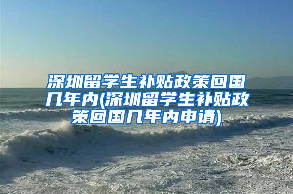 深圳留学生补贴政策回国几年内(深圳留学生补贴政策回国几年内申请)