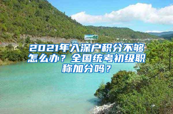 2021年入深户积分不够怎么办？全国统考初级职称加分吗？