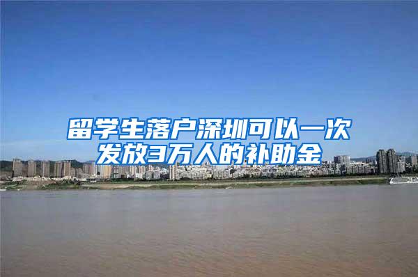 留学生落户深圳可以一次发放3万人的补助金
