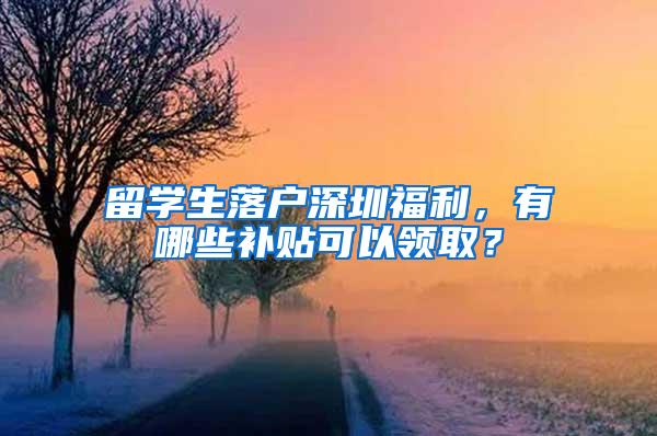 留学生落户深圳福利，有哪些补贴可以领取？