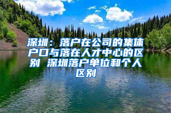 深圳：落户在公司的集体户口与落在人才中心的区别 深圳落户单位和个人区别