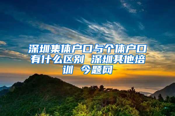 深圳集体户口与个体户口有什么区别 深圳其他培训 今题网