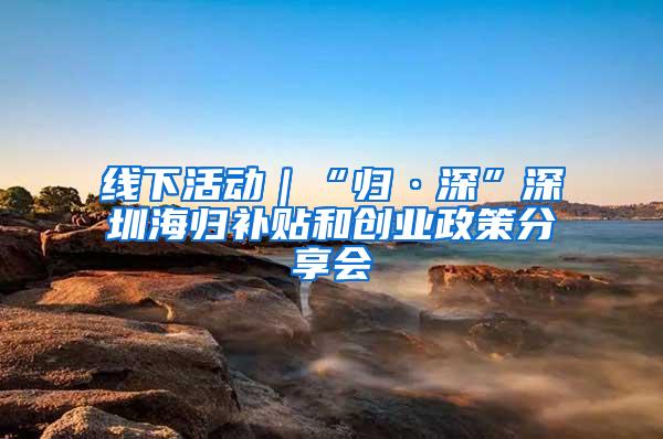 线下活动｜“归·深”深圳海归补贴和创业政策分享会