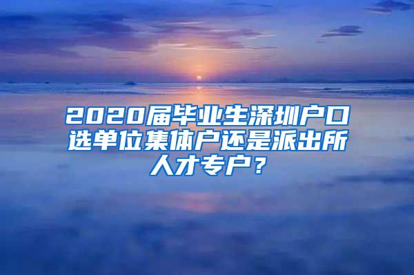 2020届毕业生深圳户口选单位集体户还是派出所人才专户？