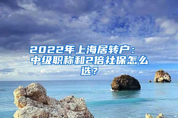 2022年上海居转户： 中级职称和2倍社保怎么选？