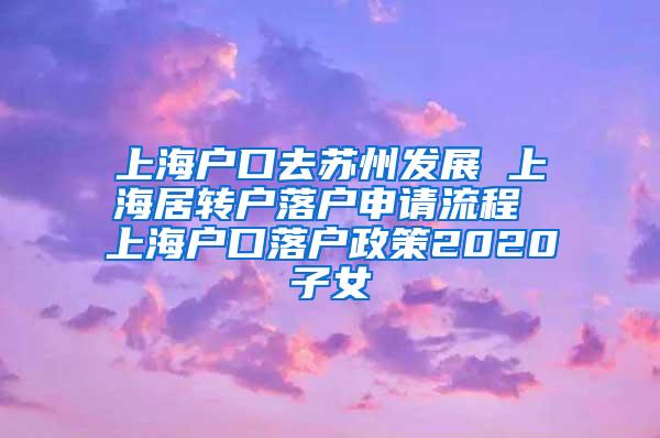 上海户口去苏州发展 上海居转户落户申请流程 上海户口落户政策2020子女