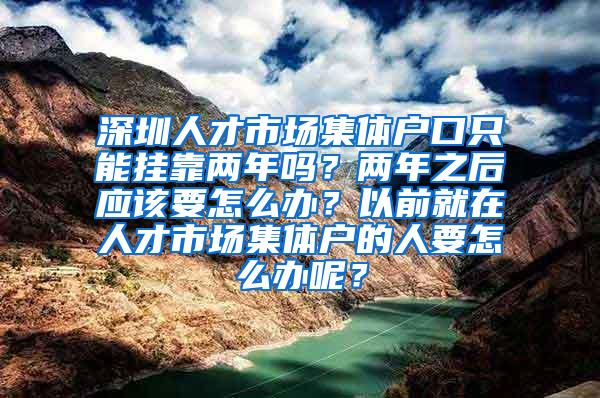 深圳人才市场集体户口只能挂靠两年吗？两年之后应该要怎么办？以前就在人才市场集体户的人要怎么办呢？