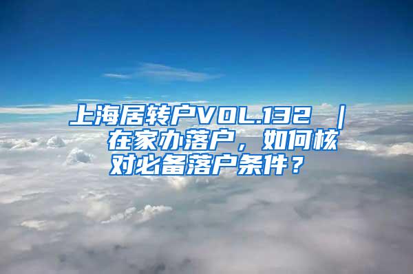 上海居转户VOL.132 ｜  在家办落户，如何核对必备落户条件？