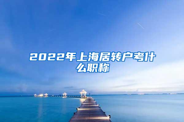 2022年上海居转户考什么职称