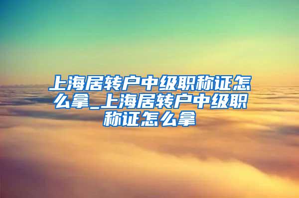 上海居转户中级职称证怎么拿_上海居转户中级职称证怎么拿