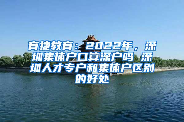 育捷教育：2022年，深圳集体户口算深户吗 深圳人才专户和集体户区别的好处