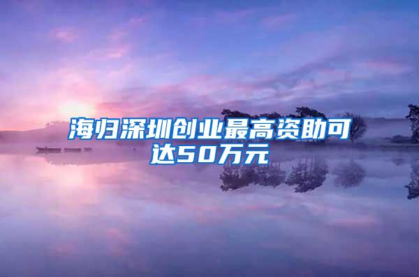 海归深圳创业最高资助可达50万元