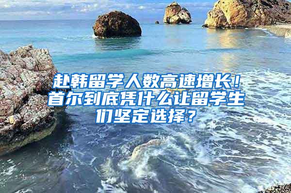赴韩留学人数高速增长！首尔到底凭什么让留学生们坚定选择？