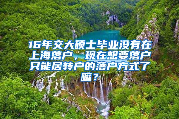 16年交大硕士毕业没有在上海落户，现在想要落户只能居转户的落户方式了嘛？