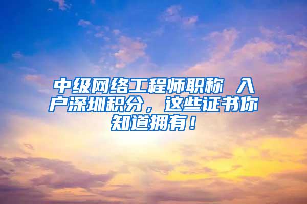中级网络工程师职称 入户深圳积分，这些证书你知道拥有！
