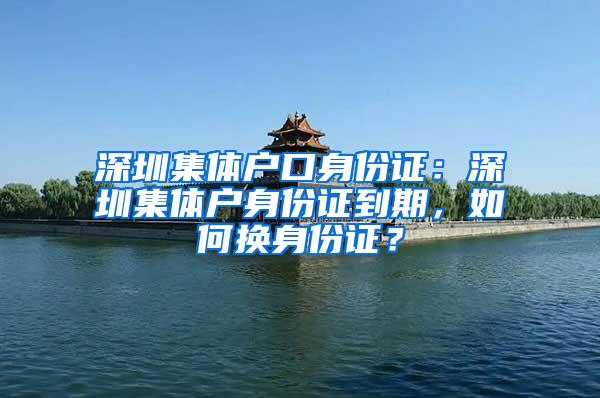 深圳集体户口身份证：深圳集体户身份证到期，如何换身份证？