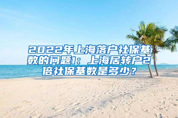2022年上海落户社保基数的问题1：上海居转户2倍社保基数是多少？