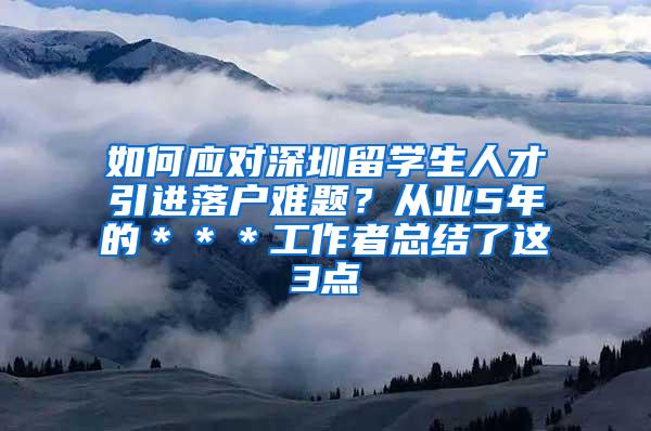 如何应对深圳留学生人才引进落户难题？从业5年的＊＊＊工作者总结了这3点