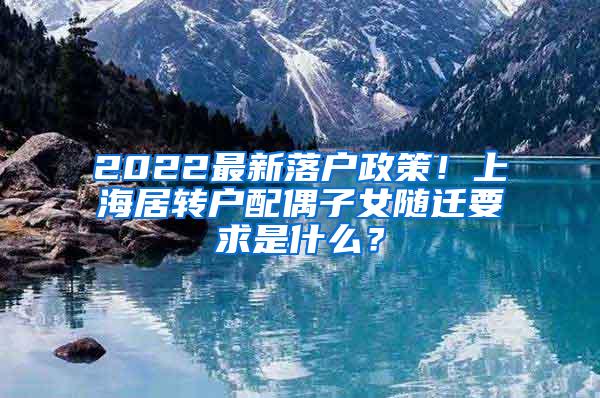 2022最新落户政策！上海居转户配偶子女随迁要求是什么？