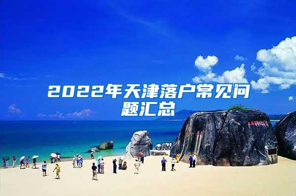 2022年天津落户常见问题汇总