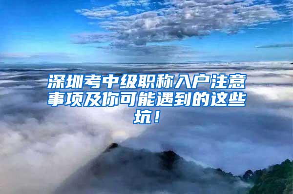 深圳考中级职称入户注意事项及你可能遇到的这些坑！