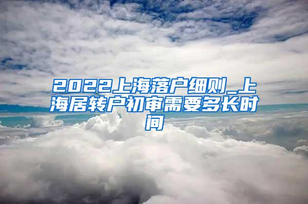 2022上海落户细则_上海居转户初审需要多长时间