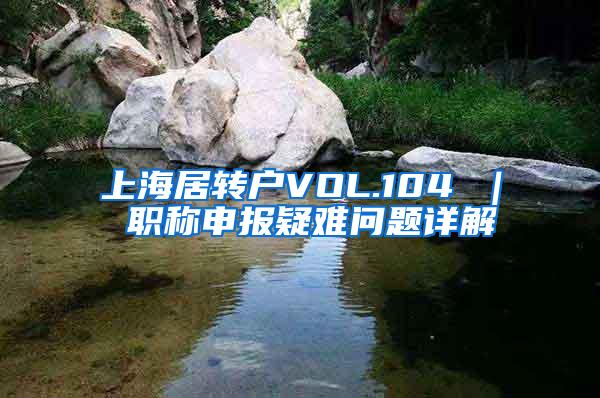 上海居转户VOL.104 ｜ 职称申报疑难问题详解